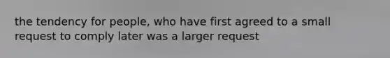 the tendency for people, who have first agreed to a small request to comply later was a larger request