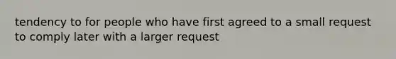 tendency to for people who have first agreed to a small request to comply later with a larger request