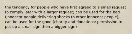 the tendency for people who have first agreed to a small request to comply later with a larger request; can be used for the bad (innocent people delivering shocks to other innocent people); can be used for the good (charity and donations: permission to put up a small sign then a bigger sign)