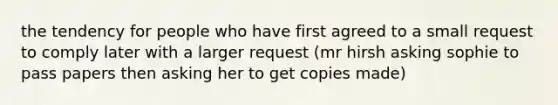 the tendency for people who have first agreed to a small request to comply later with a larger request (mr hirsh asking sophie to pass papers then asking her to get copies made)