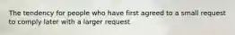 The tendency for people who have first agreed to a small request to comply later with a larger request