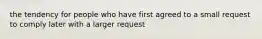 the tendency for people who have first agreed to a small request to comply later with a larger request