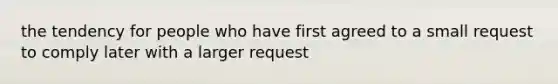 the tendency for people who have first agreed to a small request to comply later with a larger request