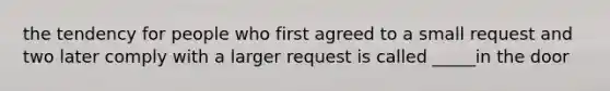 the tendency for people who first agreed to a small request and two later comply with a larger request is called _____in the door