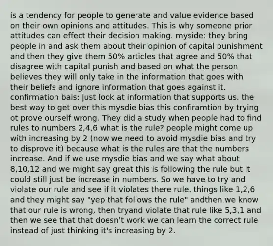 is a tendency for people to generate and value evidence based on their own opinions and attitudes. This is why someone prior attitudes can effect their decision making. myside: they bring people in and ask them about their opinion of capital punishment and then they give them 50% articles that agree and 50% that disagree with capital punish and based on what the person believes they will only take in the information that goes with their beliefs and ignore information that goes against it. confirmation bais: just look at information that supports us. the best way to get over this mysdie bias this confiramtion by trying ot prove ourself wrong. They did a study when people had to find rules to numbers 2,4,6 what is the rule? people might come up with increasing by 2 (now we need to avoid mysdie bias and try to disprove it) because what is the rules are that the numbers increase. And if we use mysdie bias and we say what about 8,10,12 and we might say great this is following the rule but it could still just be increase in numbers. So we have to try and violate our rule and see if it violates there rule. things like 1,2,6 and they might say "yep that follows the rule" andthen we know that our rule is wrong, then tryand violate that rule like 5,3,1 and then we see that that doesn't work we can learn the correct rule instead of just thinking it's increasing by 2.