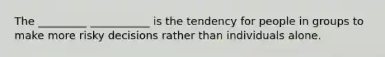 The _________ ___________ is the tendency for people in groups to make more risky decisions rather than individuals alone.