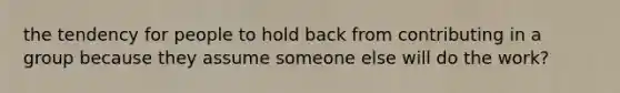 the tendency for people to hold back from contributing in a group because they assume someone else will do the work?