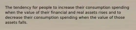 The tendency for people to increase their consumption spending when the value of their financial and real assets rises and to decrease their consumption spending when the value of those assets falls.