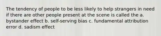 The tendency of people to be less likely to help strangers in need if there are other people present at the scene is called the a. bystander effect b. self-serving bias c. fundamental attribution error d. sadism effect