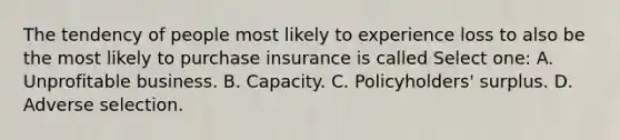 The tendency of people most likely to experience loss to also be the most likely to purchase insurance is called Select one: A. Unprofitable business. B. Capacity. C. Policyholders' surplus. D. Adverse selection.