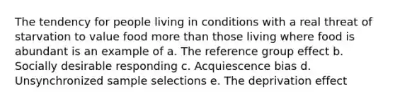 The tendency for people living in conditions with a real threat of starvation to value food <a href='https://www.questionai.com/knowledge/keWHlEPx42-more-than' class='anchor-knowledge'>more than</a> those living where food is abundant is an example of a. The reference group effect b. Socially desirable responding c. Acquiescence bias d. Unsynchronized sample selections e. The deprivation effect