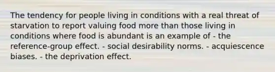 The tendency for people living in conditions with a real threat of starvation to report valuing food more than those living in conditions where food is abundant is an example of - the reference-group effect. - social desirability norms. - acquiescence biases. - the deprivation effect.