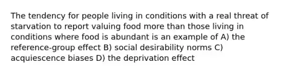 The tendency for people living in conditions with a real threat of starvation to report valuing food more than those living in conditions where food is abundant is an example of A) the reference-group effect B) social desirability norms C) acquiescence biases D) the deprivation effect