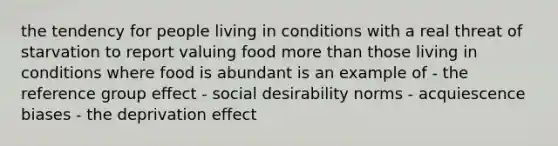 the tendency for people living in conditions with a real threat of starvation to report valuing food more than those living in conditions where food is abundant is an example of - the reference group effect - social desirability norms - acquiescence biases - the deprivation effect