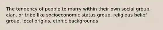 The tendency of people to marry within their own social group, clan, or tribe like socioeconomic status group, religious belief group, local origins, ethnic backgrounds