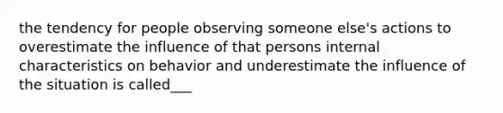 the tendency for people observing someone else's actions to overestimate the influence of that persons internal characteristics on behavior and underestimate the influence of the situation is called___