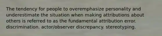 The tendency for people to overemphasize personality and underestimate the situation when making attributions about others is referred to as the fundamental attribution error. discrimination. actor/observer discrepancy. stereotyping.