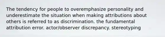 The tendency for people to overemphasize personality and underestimate the situation when making attributions about others is referred to as discrimination. the fundamental attribution error. actor/observer discrepancy. stereotyping