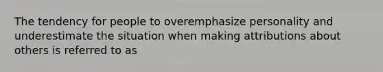 The tendency for people to overemphasize personality and underestimate the situation when making attributions about others is referred to as