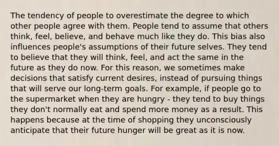 The tendency of people to overestimate the degree to which other people agree with them. People tend to assume that others think, feel, believe, and behave much like they do. This bias also influences people's assumptions of their future selves. They tend to believe that they will think, feel, and act the same in the future as they do now. For this reason, we sometimes make decisions that satisfy current desires, instead of pursuing things that will serve our long-term goals. For example, if people go to the supermarket when they are hungry - they tend to buy things they don't normally eat and spend more money as a result. This happens because at the time of shopping they unconsciously anticipate that their future hunger will be great as it is now.