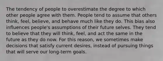 The tendency of people to overestimate the degree to which other people agree with them. People tend to assume that others think, feel, believe, and behave much like they do. This bias also influences people's assumptions of their future selves. They tend to believe that they will think, feel, and act the same in the future as they do now. For this reason, we sometimes make decisions that satisfy current desires, instead of pursuing things that will serve our long-term goals.