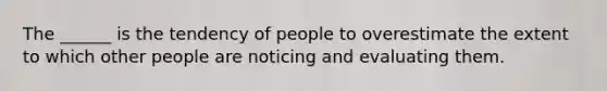 The ______ is the tendency of people to overestimate the extent to which other people are noticing and evaluating them.