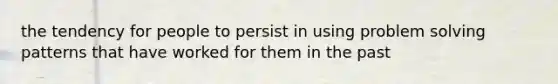 the tendency for people to persist in using problem solving patterns that have worked for them in the past