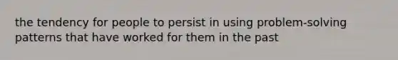 the tendency for people to persist in using problem-solving patterns that have worked for them in the past