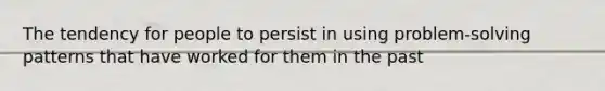 The tendency for people to persist in using problem-solving patterns that have worked for them in the past