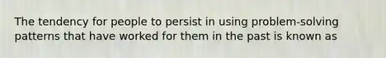 The tendency for people to persist in using problem-solving patterns that have worked for them in the past is known as