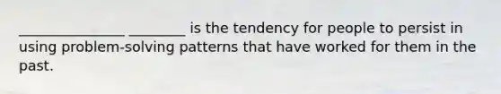 _______________ ________ is the tendency for people to persist in using problem-solving patterns that have worked for them in the past.