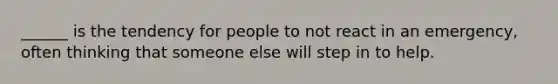 ______ is the tendency for people to not react in an emergency, often thinking that someone else will step in to help.