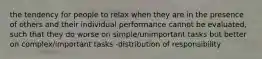 the tendency for people to relax when they are in the presence of others and their individual performance cannot be evaluated, such that they do worse on simple/unimportant tasks but better on complex/important tasks -distribution of responsibility