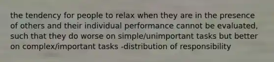 the tendency for people to relax when they are in the presence of others and their individual performance cannot be evaluated, such that they do worse on simple/unimportant tasks but better on complex/important tasks -distribution of responsibility