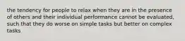 the tendency for people to relax when they are in the presence of others and their individual performance cannot be evaluated, such that they do worse on simple tasks but better on complex tasks