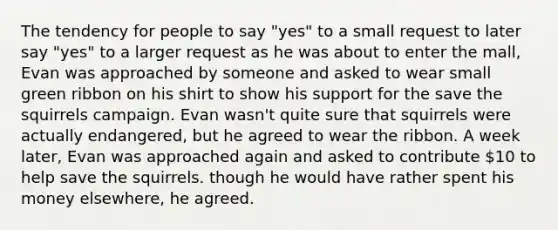 The tendency for people to say "yes" to a small request to later say "yes" to a larger request as he was about to enter the mall, Evan was approached by someone and asked to wear small green ribbon on his shirt to show his support for the save the squirrels campaign. Evan wasn't quite sure that squirrels were actually endangered, but he agreed to wear the ribbon. A week later, Evan was approached again and asked to contribute 10 to help save the squirrels. though he would have rather spent his money elsewhere, he agreed.