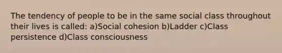 The tendency of people to be in the same social class throughout their lives is called: a)Social cohesion b)Ladder c)Class persistence d)Class consciousness