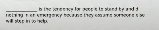 ______________ is the tendency for people to stand by and d nothing in an emergency because they assume someone else will step in to help.