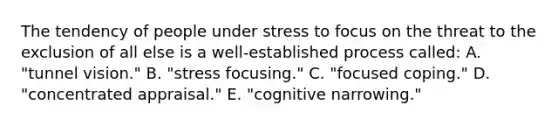 The tendency of people under stress to focus on the threat to the exclusion of all else is a well-established process called: A. "tunnel vision." B. "stress focusing." C. "focused coping." D. "concentrated appraisal." E. "cognitive narrowing."