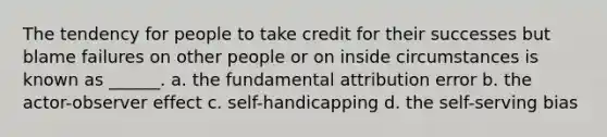 The tendency for people to take credit for their successes but blame failures on other people or on inside circumstances is known as ______. a. the fundamental attribution error b. the actor-observer effect c. self-handicapping d. the self-serving bias