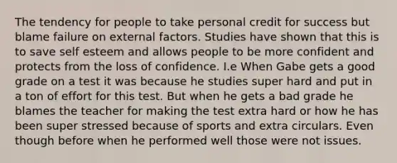 The tendency for people to take personal credit for success but blame failure on external factors. Studies have shown that this is to save self esteem and allows people to be more confident and protects from the loss of confidence. I.e When Gabe gets a good grade on a test it was because he studies super hard and put in a ton of effort for this test. But when he gets a bad grade he blames the teacher for making the test extra hard or how he has been super stressed because of sports and extra circulars. Even though before when he performed well those were not issues.