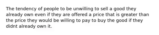 The tendency of people to be unwilling to sell a good they already own even if they are offered a price that is greater than the price they would be willing to pay to buy the good if they didnt already own it.