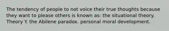 The tendency of people to not voice their true thoughts because they want to please others is known as: the situational theory. Theory Y. the Abilene paradox. personal moral development.