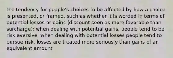 the tendency for people's choices to be affected by how a choice is presented, or framed, such as whether it is worded in terms of potential losses or gains (discount seen as more favorable than surcharge); when dealing with potential gains, people tend to be risk aversive, when dealing with potential losses people tend to pursue risk, losses are treated more seriously than gains of an equivalent amount