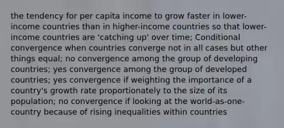 the tendency for per capita income to grow faster in lower-income countries than in higher-income countries so that lower-income countries are 'catching up' over time; Conditional convergence when countries converge not in all cases but other things equal; no convergence among the group of developing countries; yes convergence among the group of developed countries; yes convergence if weighting the importance of a country's growth rate proportionately to the size of its population; no convergence if looking at the world-as-one-country because of rising inequalities within countries