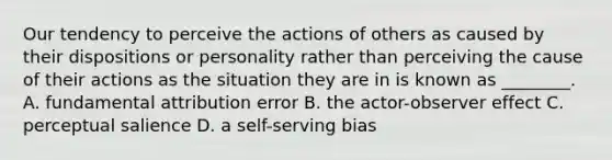 Our tendency to perceive the actions of others as caused by their dispositions or personality rather than perceiving the cause of their actions as the situation they are in is known as ________. A. fundamental attribution error B. the actor-observer effect C. perceptual salience D. a self-serving bias