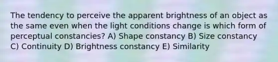 The tendency to perceive the apparent brightness of an object as the same even when the light conditions change is which form of perceptual constancies? A) Shape constancy B) Size constancy C) Continuity D) Brightness constancy E) Similarity