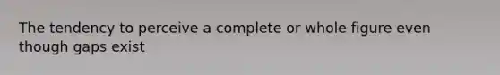 The tendency to perceive a complete or whole figure even though gaps exist