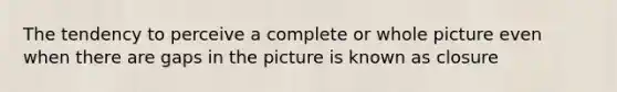 The tendency to perceive a complete or whole picture even when there are gaps in the picture is known as closure