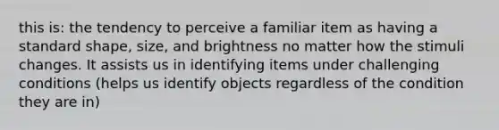 this is: the tendency to perceive a familiar item as having a standard shape, size, and brightness no matter how the stimuli changes. It assists us in identifying items under challenging conditions (helps us identify objects regardless of the condition they are in)